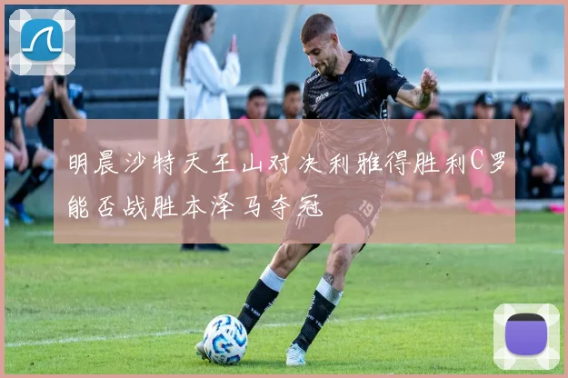 明晨沙特天王山对决利雅得胜利C罗能否战胜本泽马夺冠