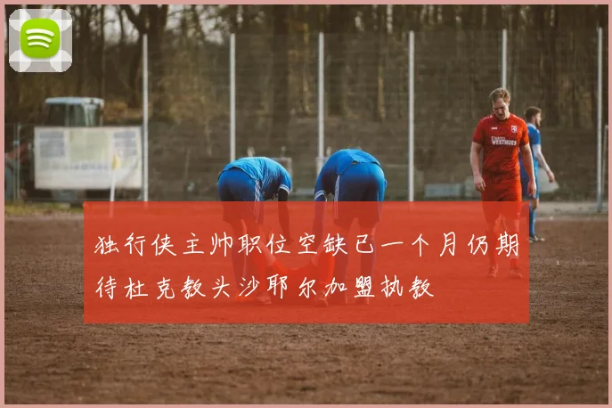 独行侠主帅职位空缺已一个月仍期待杜克教头沙耶尔加盟执教