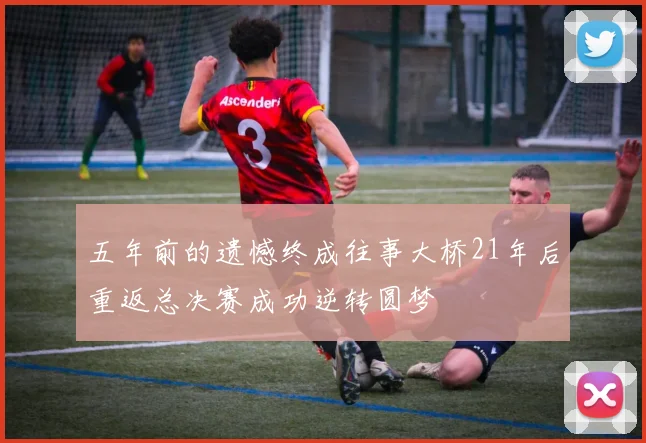 五年前的遗憾终成往事大桥21年后重返总决赛成功逆转圆梦