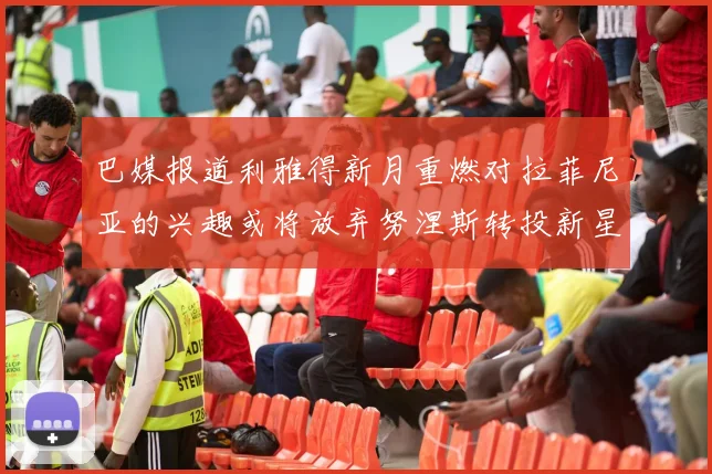 巴媒报道利雅得新月重燃对拉菲尼亚的兴趣或将放弃努涅斯转投新星