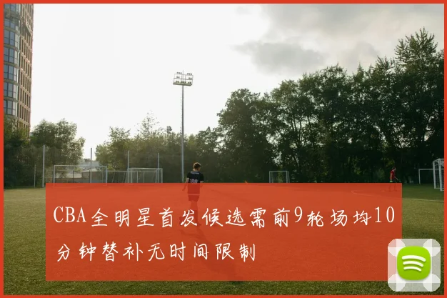 CBA全明星首发候选需前9轮场均10分钟替补无时间限制