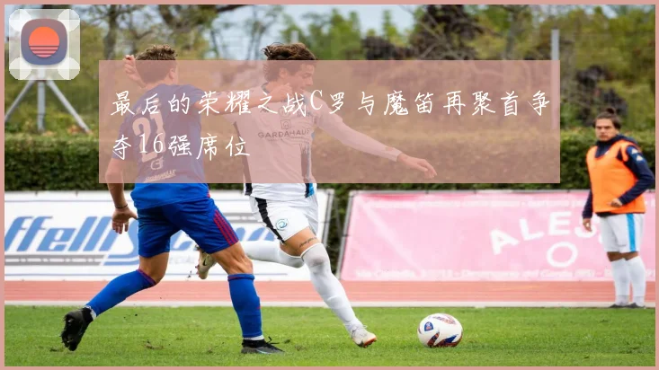 最后的荣耀之战C罗与魔笛再聚首争夺16强席位