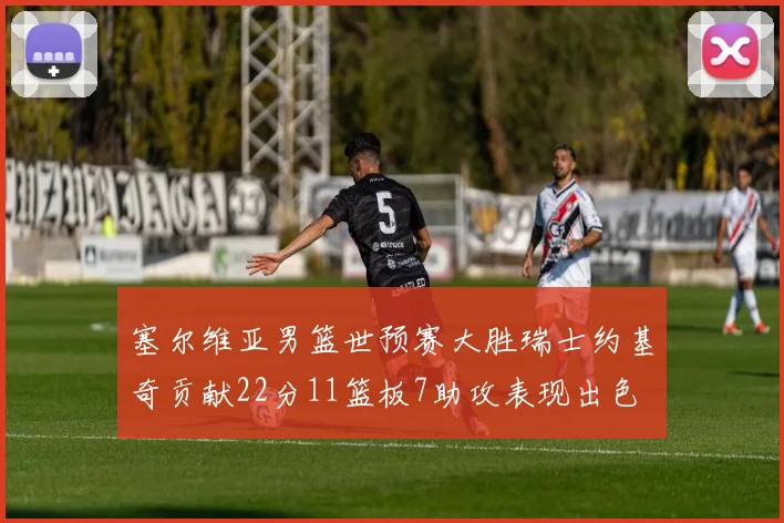 塞尔维亚男篮世预赛大胜瑞士约基奇贡献22分11篮板7助攻表现出色