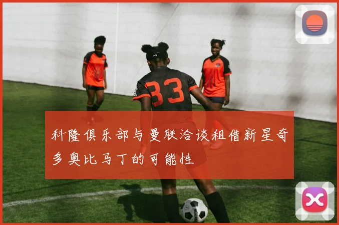 科隆俱乐部与曼联洽谈租借新星奇多奥比马丁的可能性