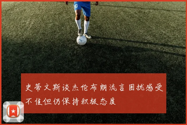 史蒂文斯谈杰伦布朗流言困扰感受不佳但仍保持积极态度