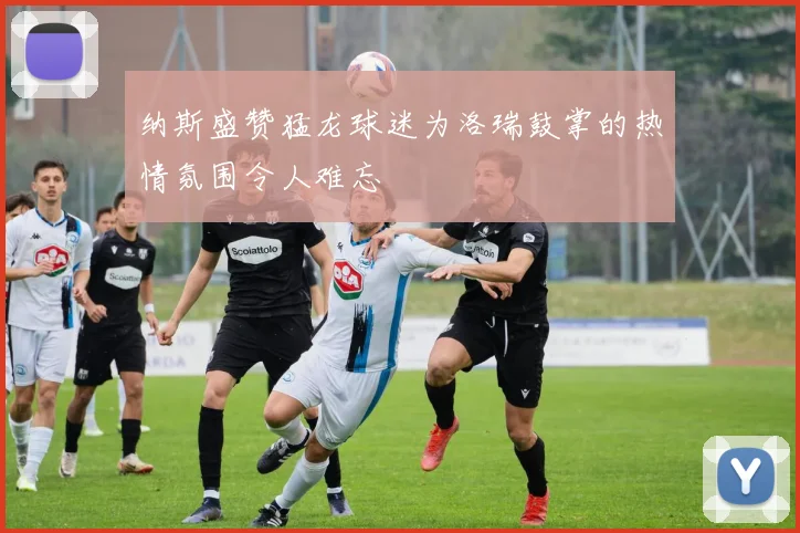 纳斯盛赞猛龙球迷为洛瑞鼓掌的热情氛围令人难忘