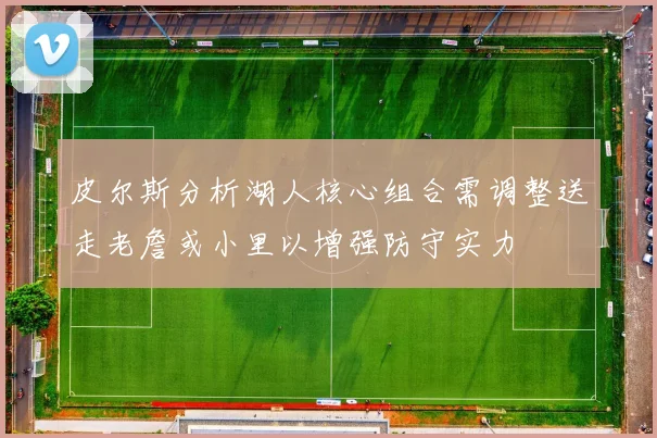 皮尔斯分析湖人核心组合需调整送走老詹或小里以增强防守实力