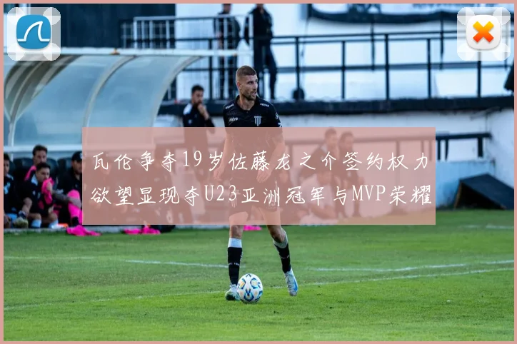 瓦伦争夺19岁佐藤龙之介签约权力欲望显现夺U23亚洲冠军与MVP荣耀