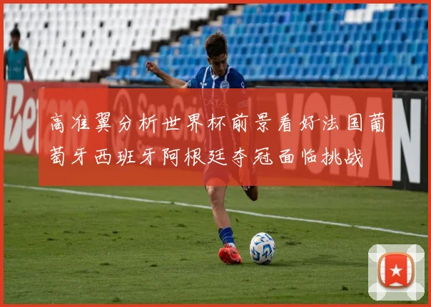 高准翼分析世界杯前景看好法国葡萄牙西班牙阿根廷夺冠面临挑战