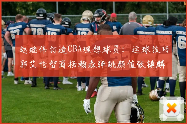 赵继伟打造CBA理想球员：运球技巧郭艾伦智商杨瀚森弹跳颜值张镇麟完美结合