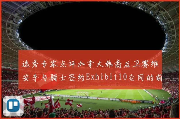 选秀专家点评加拿大韩裔后卫赛维安李与骑士签约Exhibit10合同的前景分析