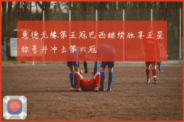 意德无缘第五冠巴西继续独享五星称号并冲击第六冠