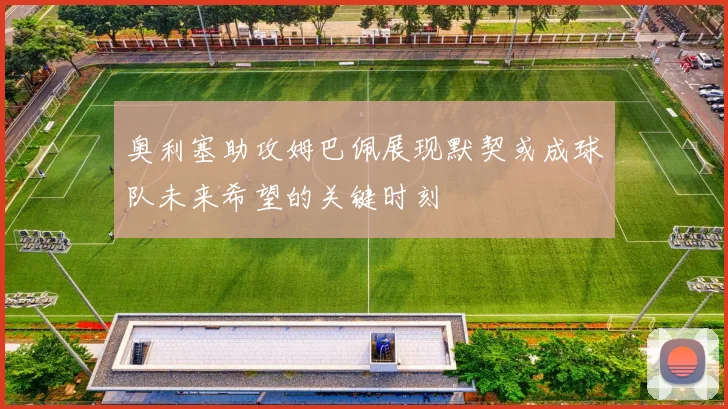 奥利塞助攻姆巴佩展现默契或成球队未来希望的关键时刻
