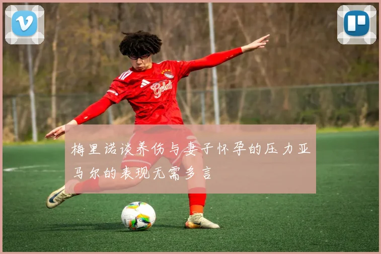 梅里诺谈养伤与妻子怀孕的压力亚马尔的表现无需多言