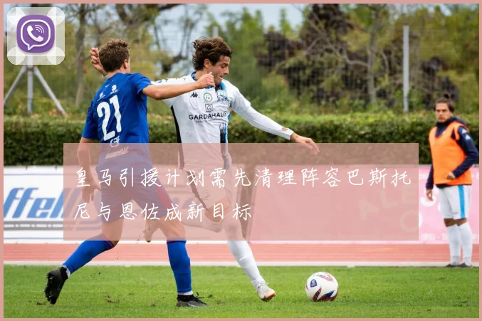 皇马引援计划需先清理阵容巴斯托尼与恩佐成新目标