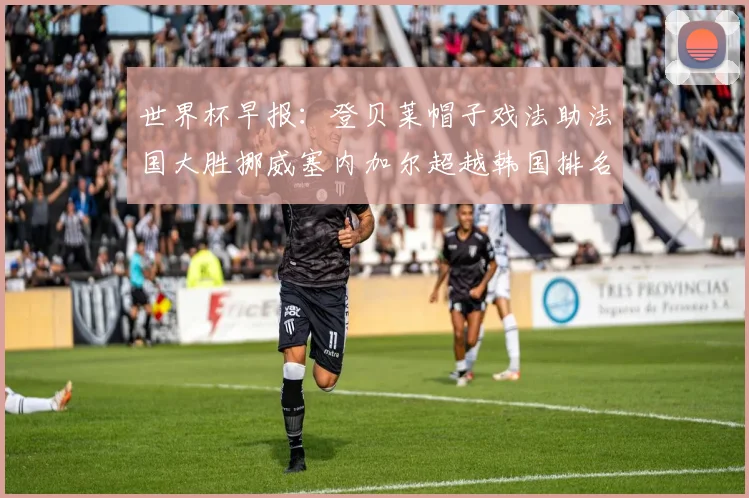 世界杯早报：登贝莱帽子戏法助法国大胜挪威塞内加尔超越韩国排名提升