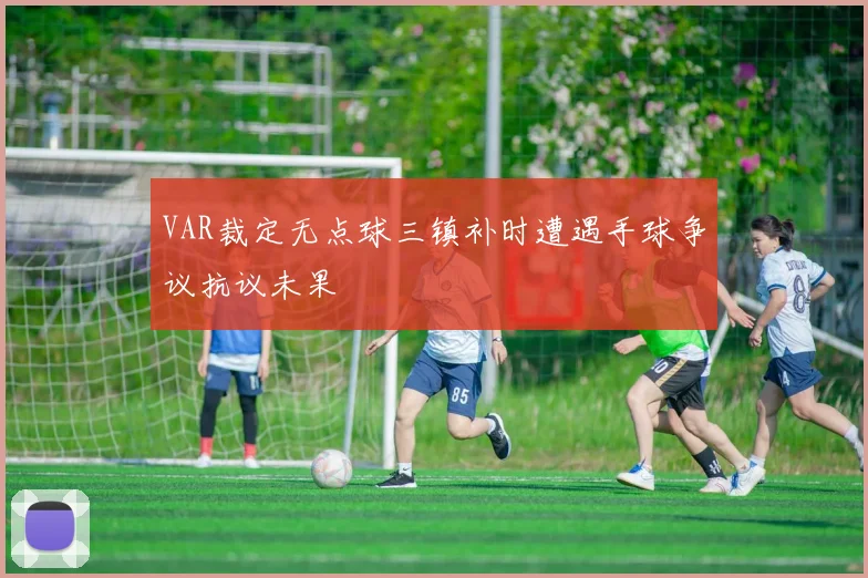 VAR裁定无点球三镇补时遭遇手球争议抗议未果