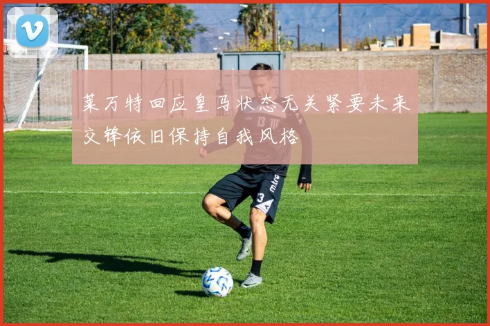 莱万特回应皇马状态无关紧要未来交锋依旧保持自我风格