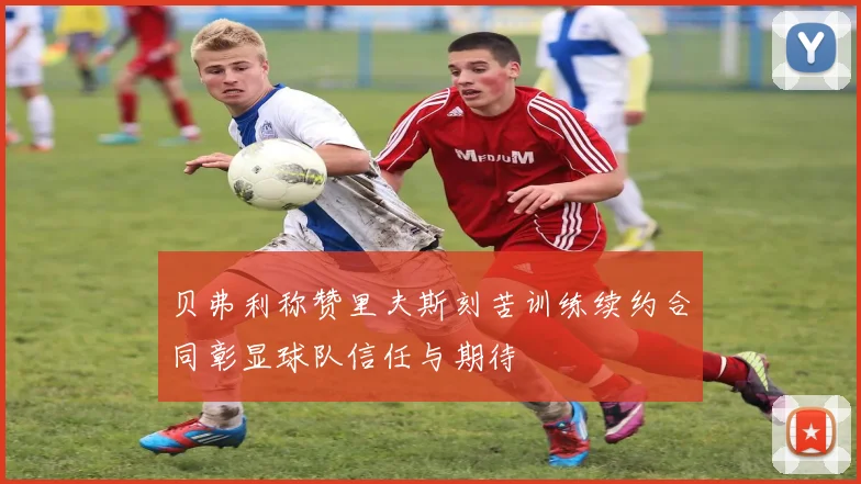 贝弗利称赞里夫斯刻苦训练续约合同彰显球队信任与期待