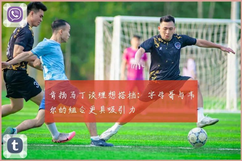 肯扬马丁谈理想搭档：字母哥与韦尔的组合更具吸引力