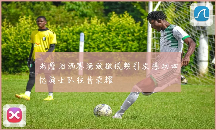老詹泪洒赛场致敬视频引发感动回忆骑士队往昔荣耀