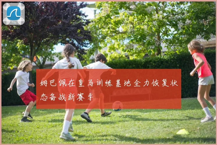 姆巴佩在皇马训练基地全力恢复状态备战新赛季