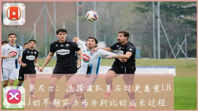奥尼尔：选择建队基石时更看重LBJ的早期实力而非科比的成长过程