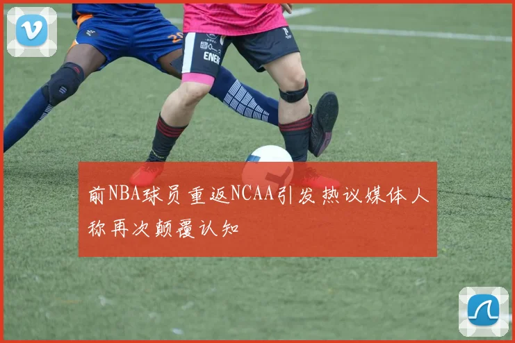 前NBA球员重返NCAA引发热议媒体人称再次颠覆认知